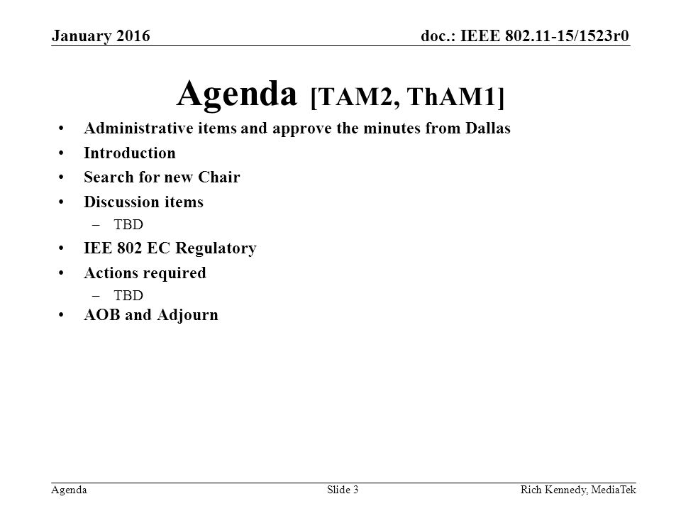 doc.: IEEE /1523r0 Agenda Agenda [TAM2, ThAM1] Administrative items and approve the minutes from Dallas Introduction Search for new Chair Discussion items –TBD IEE 802 EC Regulatory Actions required –TBD AOB and Adjourn Rich Kennedy, MediaTek January 2016 Slide 3