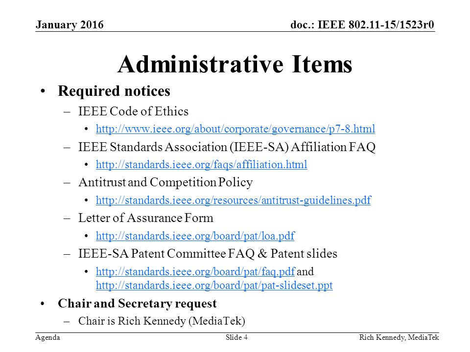 doc.: IEEE /1523r0 Agenda Administrative Items Required notices –IEEE Code of Ethics   –IEEE Standards Association (IEEE-SA) Affiliation FAQ   –Antitrust and Competition Policy   –Letter of Assurance Form   –IEEE-SA Patent Committee FAQ & Patent slides   and     Chair and Secretary request –Chair is Rich Kennedy (MediaTek) Rich Kennedy, MediaTek January 2016 Slide 4