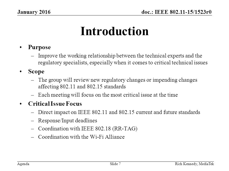 doc.: IEEE /1523r0 Agenda Introduction Purpose –Improve the working relationship between the technical experts and the regulatory specialists, especially when it comes to critical technical issues Scope –The group will review new regulatory changes or impending changes affecting and standards –Each meeting will focus on the most critical issue at the time Critical Issue Focus –Direct impact on IEEE and current and future standards –Response/Input deadlines –Coordination with IEEE (RR-TAG) –Coordination with the Wi-Fi Alliance Rich Kennedy, MediaTek January 2016 Slide 7