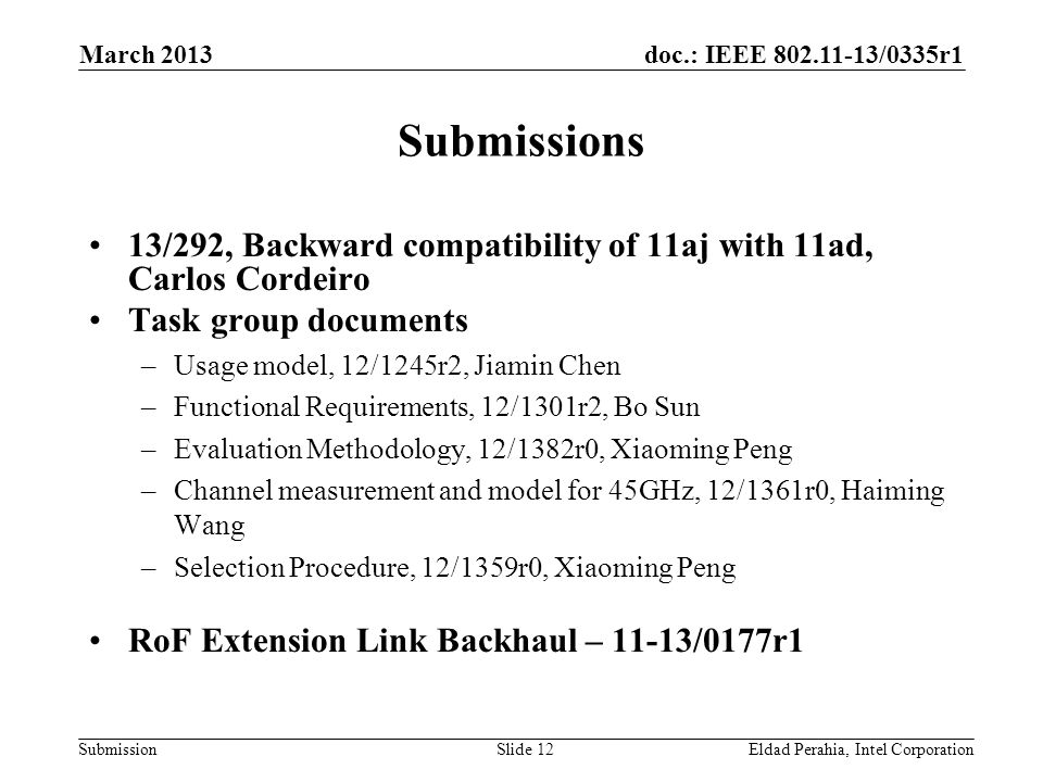 doc.: IEEE /0335r1 Submission Submissions 13/292, Backward compatibility of 11aj with 11ad, Carlos Cordeiro Task group documents –Usage model, 12/1245r2, Jiamin Chen –Functional Requirements, 12/1301r2, Bo Sun –Evaluation Methodology, 12/1382r0, Xiaoming Peng –Channel measurement and model for 45GHz, 12/1361r0, Haiming Wang –Selection Procedure, 12/1359r0, Xiaoming Peng RoF Extension Link Backhaul – 11-13/0177r1 Eldad Perahia, Intel CorporationSlide 12 March 2013