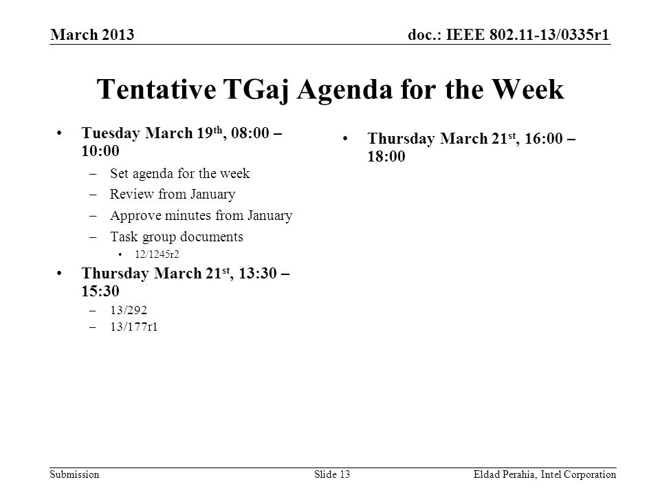 doc.: IEEE /0335r1 Submission Tentative TGaj Agenda for the Week Tuesday March 19 th, 08:00 – 10:00 –Set agenda for the week –Review from January –Approve minutes from January –Task group documents 12/1245r2 Thursday March 21 st, 13:30 – 15:30 –13/292 –13/177r1 Thursday March 21 st, 16:00 – 18:00 Eldad Perahia, Intel CorporationSlide 13 March 2013