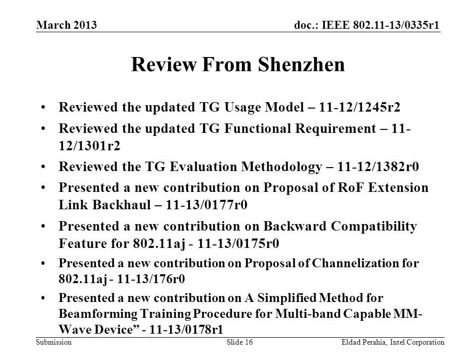 doc.: IEEE /0335r1 Submission Review From Shenzhen Reviewed the updated TG Usage Model – 11-12/1245r2 Reviewed the updated TG Functional Requirement – /1301r2 Reviewed the TG Evaluation Methodology – 11-12/1382r0 Presented a new contribution on Proposal of RoF Extension Link Backhaul – 11-13/0177r0 Presented a new contribution on Backward Compatibility Feature for aj /0175r0 Presented a new contribution on Proposal of Channelization for aj /176r0 Presented a new contribution on A Simplified Method for Beamforming Training Procedure for Multi-band Capable MM- Wave Device /0178r1 Eldad Perahia, Intel CorporationSlide 16 March 2013