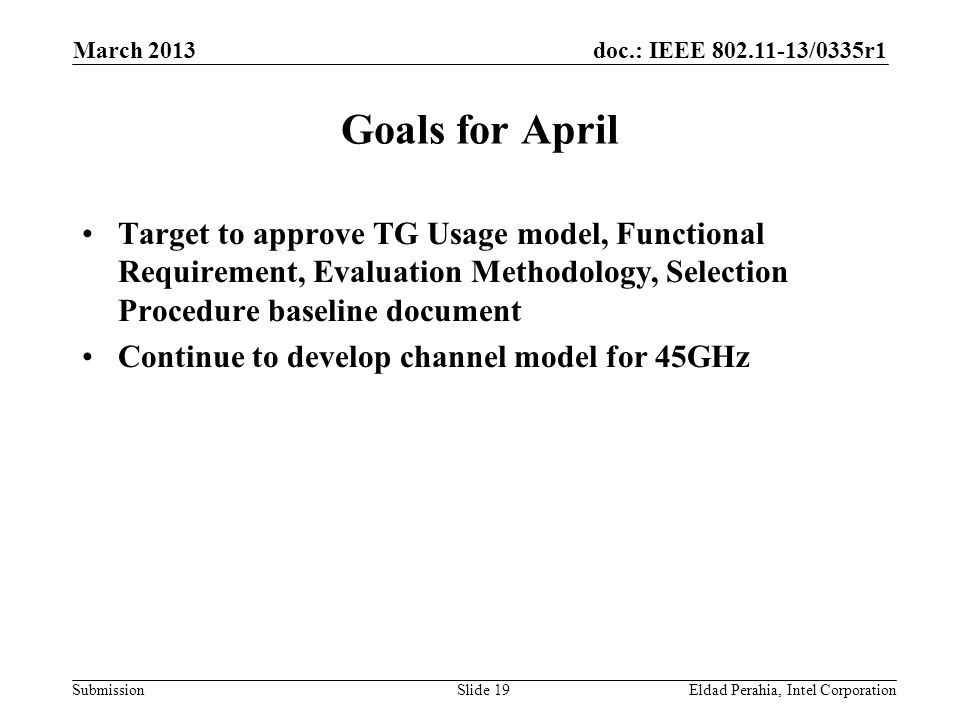 doc.: IEEE /0335r1 Submission Goals for April Target to approve TG Usage model, Functional Requirement, Evaluation Methodology, Selection Procedure baseline document Continue to develop channel model for 45GHz Eldad Perahia, Intel CorporationSlide 19 March 2013