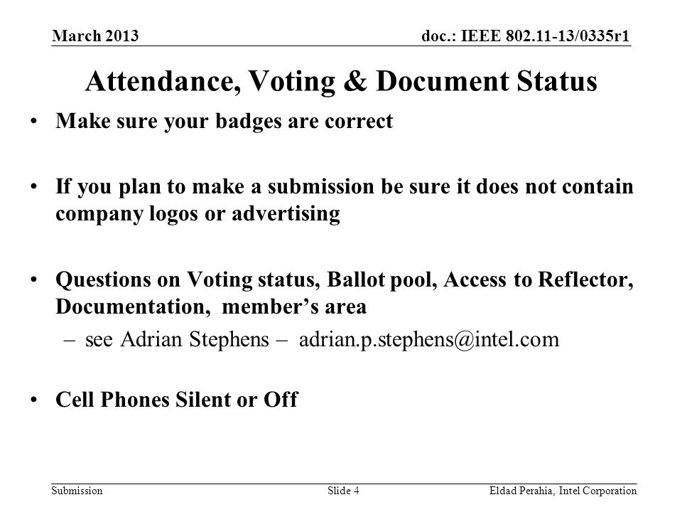 doc.: IEEE /0335r1 SubmissionEldad Perahia, Intel CorporationSlide 4 Attendance, Voting & Document Status Make sure your badges are correct If you plan to make a submission be sure it does not contain company logos or advertising Questions on Voting status, Ballot pool, Access to Reflector, Documentation, member’s area –see Adrian Stephens – Cell Phones Silent or Off March 2013