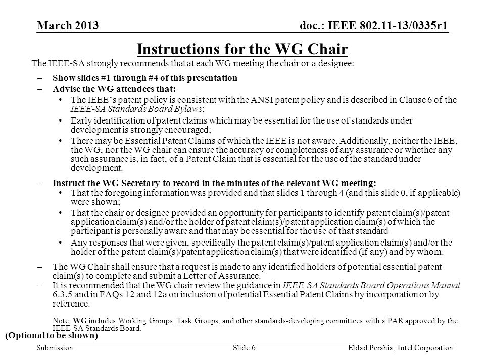 doc.: IEEE /0335r1 SubmissionEldad Perahia, Intel CorporationSlide 6 Instructions for the WG Chair The IEEE-SA strongly recommends that at each WG meeting the chair or a designee: –Show slides #1 through #4 of this presentation –Advise the WG attendees that: The IEEE’s patent policy is consistent with the ANSI patent policy and is described in Clause 6 of the IEEE-SA Standards Board Bylaws; Early identification of patent claims which may be essential for the use of standards under development is strongly encouraged; There may be Essential Patent Claims of which the IEEE is not aware.