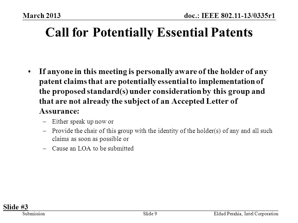 doc.: IEEE /0335r1 SubmissionEldad Perahia, Intel CorporationSlide 9 Call for Potentially Essential Patents If anyone in this meeting is personally aware of the holder of any patent claims that are potentially essential to implementation of the proposed standard(s) under consideration by this group and that are not already the subject of an Accepted Letter of Assurance: –Either speak up now or –Provide the chair of this group with the identity of the holder(s) of any and all such claims as soon as possible or –Cause an LOA to be submitted Slide #3 March 2013