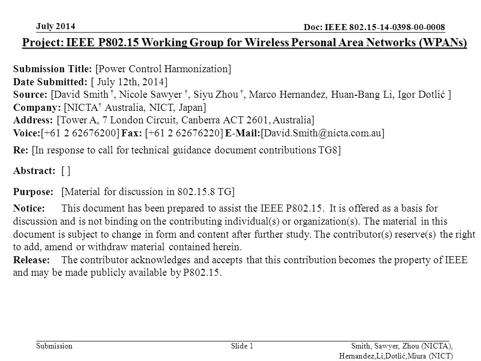 Doc: IEEE Submission July 2014 Smith, Sawyer, Zhou (NICTA), Hernandez,Li,Dotlić,Miura (NICT) Slide 1 Project: IEEE P Working Group for Wireless Personal Area Networks (WPANs) Submission Title: [Power Control Harmonization] Date Submitted: [ July 12th, 2014] Source: [David Smith †, Nicole Sawyer †, Siyu Zhou †, Marco Hernandez, Huan-Bang Li, Igor Dotlić ] Company: [NICTA † Australia, NICT, Japan] Address: [Tower A, 7 London Circuit, Canberra ACT 2601, Australia] Voice:[ ] Fax: [ ] Re: [In response to call for technical guidance document contributions TG8] Abstract:[ ] Purpose:[Material for discussion in TG] Notice:This document has been prepared to assist the IEEE P
