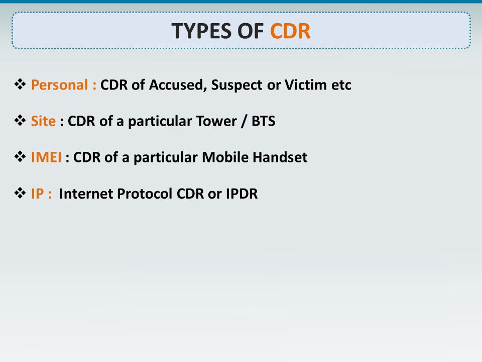 TYPES OF CDR  Personal : CDR of Accused, Suspect or Victim etc  Site : CDR of a particular Tower / BTS  IMEI : CDR of a particular Mobile Handset  IP : Internet Protocol CDR or IPDR