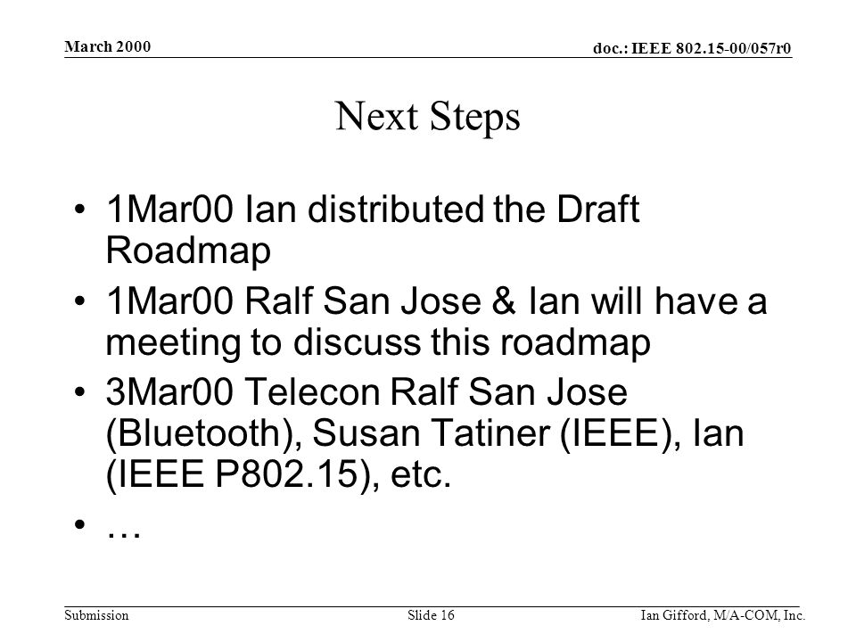 doc.: IEEE /057r0 Submission March 2000 Ian Gifford, M/A-COM, Inc.Slide 16 Next Steps 1Mar00 Ian distributed the Draft Roadmap 1Mar00 Ralf San Jose & Ian will have a meeting to discuss this roadmap 3Mar00 Telecon Ralf San Jose (Bluetooth), Susan Tatiner (IEEE), Ian (IEEE P802.15), etc.