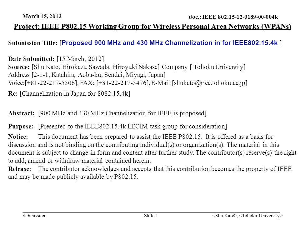 doc.: IEEE k Submission, Slide 1 Project: IEEE P Working Group for Wireless Personal Area Networks (WPANs) Submission Title: [ Proposed 900 MHz and 430 MHz Channelization in for IEEE k ] Date Submitted: [15 March, 2012] Source: [Shu Kato, Hirokazu Sawada, Hiroyuki Nakase] Company [ Tohoku University] Address [2-1-1, Katahira, Aoba-ku, Sendai, Miyagi, Japan] Voice:[ ], FAX: [ ], Re: [Channelization in Japan for k] Abstract:[900 MHz and 430 MHz Channelization for IEEE is proposed] Purpose:[Presented to the IEEE k LECIM task group for consideration] Notice:This document has been prepared to assist the IEEE P
