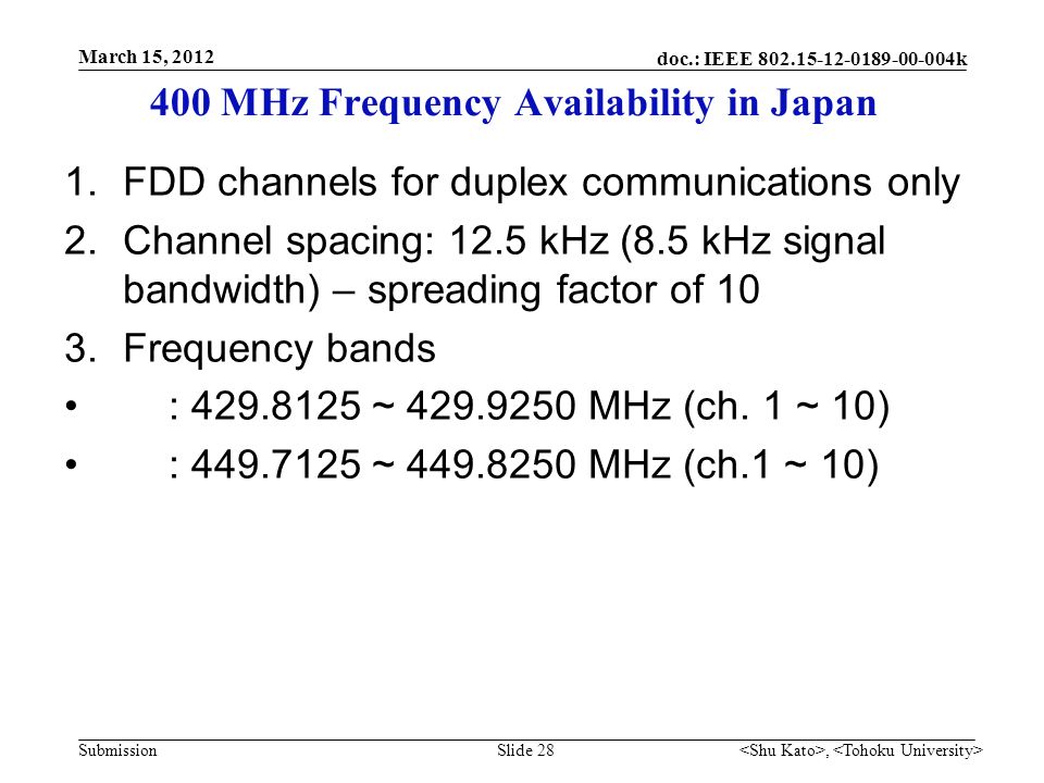 doc.: IEEE k Submission 400 MHz Frequency Availability in Japan 1.FDD channels for duplex communications only 2.Channel spacing: 12.5 kHz (8.5 kHz signal bandwidth) – spreading factor of 10 3.Frequency bands : ~ MHz (ch.