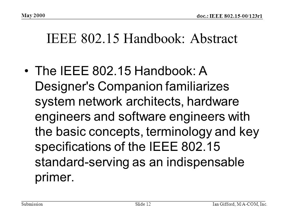 doc.: IEEE /123r1 Submission May 2000 Ian Gifford, M/A-COM, Inc.Slide 12 IEEE Handbook: Abstract The IEEE Handbook: A Designer s Companion familiarizes system network architects, hardware engineers and software engineers with the basic concepts, terminology and key specifications of the IEEE standard-serving as an indispensable primer.