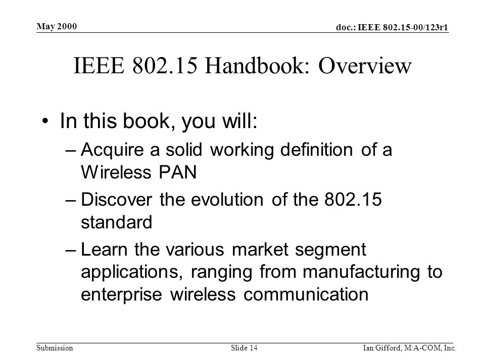doc.: IEEE /123r1 Submission May 2000 Ian Gifford, M/A-COM, Inc.Slide 14 IEEE Handbook: Overview In this book, you will: –Acquire a solid working definition of a Wireless PAN –Discover the evolution of the standard –Learn the various market segment applications, ranging from manufacturing to enterprise wireless communication