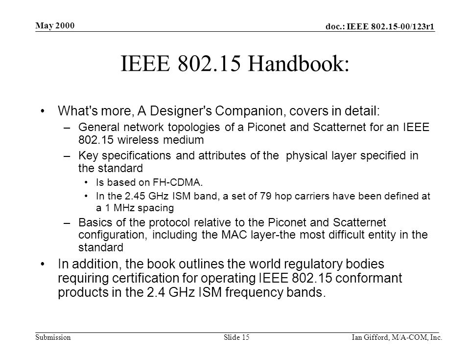 doc.: IEEE /123r1 Submission May 2000 Ian Gifford, M/A-COM, Inc.Slide 15 IEEE Handbook: What s more, A Designer s Companion, covers in detail: –General network topologies of a Piconet and Scatternet for an IEEE wireless medium –Key specifications and attributes of the physical layer specified in the standard Is based on FH-CDMA.
