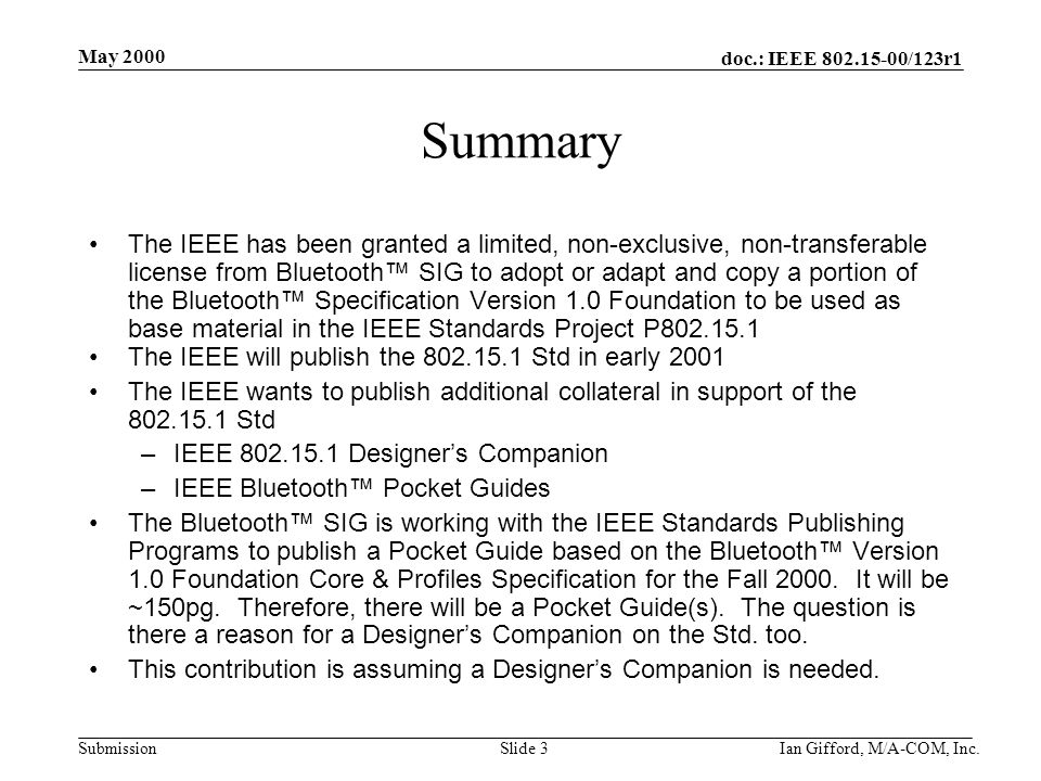doc.: IEEE /123r1 Submission May 2000 Ian Gifford, M/A-COM, Inc.Slide 3 Summary The IEEE has been granted a limited, non-exclusive, non-transferable license from Bluetooth™ SIG to adopt or adapt and copy a portion of the Bluetooth™ Specification Version 1.0 Foundation to be used as base material in the IEEE Standards Project P The IEEE will publish the Std in early 2001 The IEEE wants to publish additional collateral in support of the Std –IEEE Designer’s Companion –IEEE Bluetooth™ Pocket Guides The Bluetooth™ SIG is working with the IEEE Standards Publishing Programs to publish a Pocket Guide based on the Bluetooth™ Version 1.0 Foundation Core & Profiles Specification for the Fall 2000.