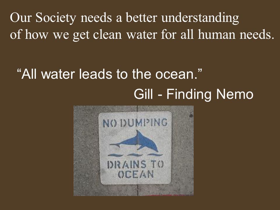 All water leads to the ocean. Gill - Finding Nemo Our Society needs a better understanding of how we get clean water for all human needs.