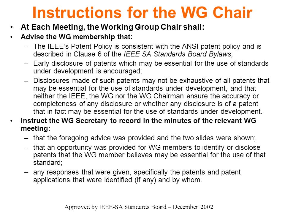 Instructions for the WG Chair At Each Meeting, the Working Group Chair shall: Advise the WG membership that: –The IEEE’s Patent Policy is consistent with the ANSI patent policy and is described in Clause 6 of the IEEE SA Standards Board Bylaws; –Early disclosure of patents which may be essential for the use of standards under development is encouraged; –Disclosures made of such patents may not be exhaustive of all patents that may be essential for the use of standards under development, and that neither the IEEE, the WG nor the WG Chairman ensure the accuracy or completeness of any disclosure or whether any disclosure is of a patent that in fact may be essential for the use of standards under development.