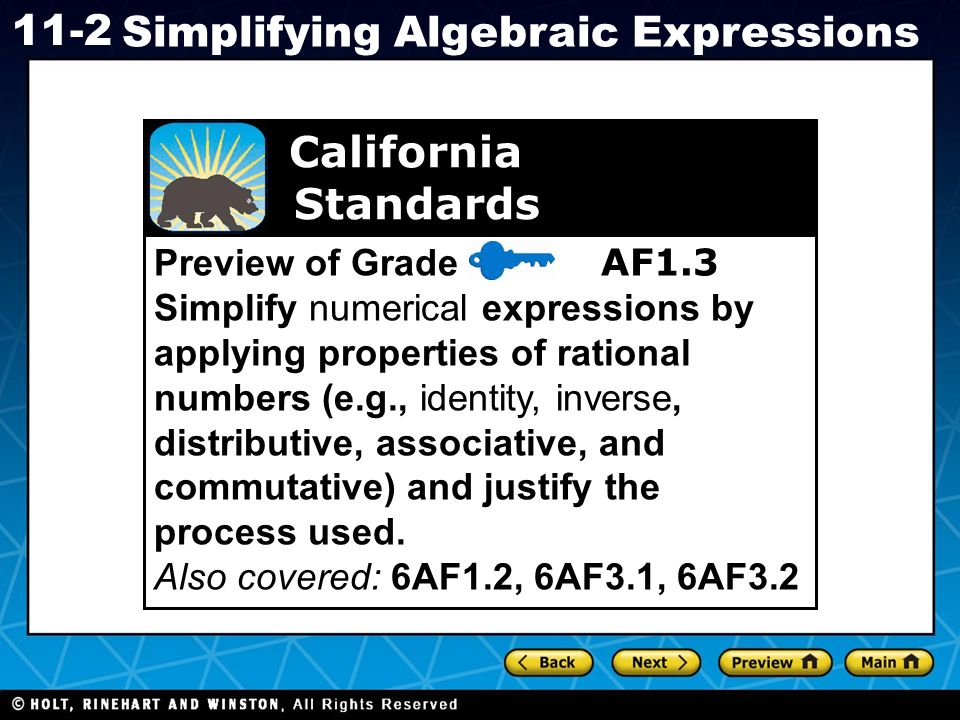 Holt CA Course Simplifying Algebraic Expressions Preview of Grade 7 AF1.3 Simplify numerical expressions by applying properties of rational numbers (e.g., identity, inverse, distributive, associative, and commutative) and justify the process used.