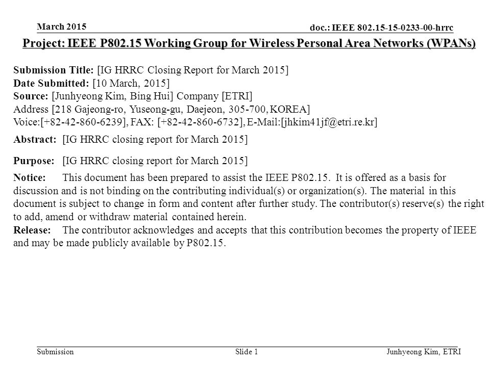 doc.: IEEE hrrc Submission March 2015 Junhyeong Kim, ETRISlide 1 Project: IEEE P Working Group for Wireless Personal Area Networks (WPANs) Submission Title: [IG HRRC Closing Report for March 2015] Date Submitted: [10 March, 2015] Source: [Junhyeong Kim, Bing Hui] Company [ETRI] Address [218 Gajeong-ro, Yuseong-gu, Daejeon, , KOREA] Voice:[ ], FAX: [ ], Abstract:[IG HRRC closing report for March 2015] Purpose:[IG HRRC closing report for March 2015] Notice:This document has been prepared to assist the IEEE P