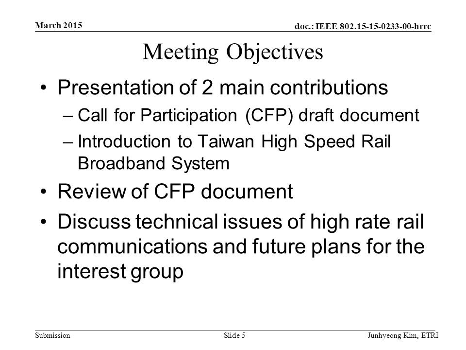 doc.: IEEE hrrc Submission Meeting Objectives Presentation of 2 main contributions –Call for Participation (CFP) draft document –Introduction to Taiwan High Speed Rail Broadband System Review of CFP document Discuss technical issues of high rate rail communications and future plans for the interest group March 2015 Junhyeong Kim, ETRISlide 5