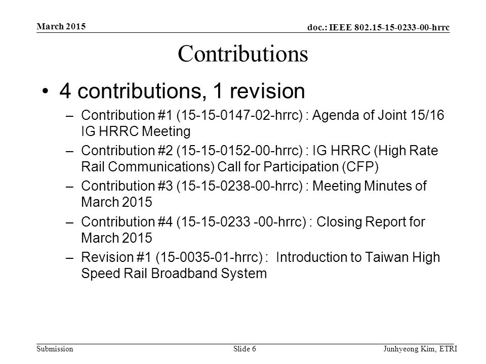 doc.: IEEE hrrc Submission Contributions 4 contributions, 1 revision –Contribution #1 ( hrrc) : Agenda of Joint 15/16 IG HRRC Meeting –Contribution #2 ( hrrc) : IG HRRC (High Rate Rail Communications) Call for Participation (CFP) –Contribution #3 ( hrrc) : Meeting Minutes of March 2015 –Contribution #4 ( hrrc) : Closing Report for March 2015 –Revision #1 ( hrrc) : Introduction to Taiwan High Speed Rail Broadband System March 2015 Junhyeong Kim, ETRISlide 6