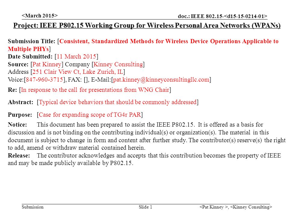 doc.: IEEE Submission, Slide 1 Project: IEEE P Working Group for Wireless Personal Area Networks (WPANs) Submission Title: [Consistent, Standardized Methods for Wireless Device Operations Applicable to Multiple PHYs] Date Submitted: [11 March 2015] Source: [Pat Kinney] Company [Kinney Consulting] Address [251 Clair View Ct, Lake Zurich, IL] Voice:[ ], FAX: [], Re: [In response to the call for presentations from WNG Chair] Abstract:[Typical device behaviors that should be commonly addressed] Purpose:[Case for expanding scope of TG4r PAR] Notice:This document has been prepared to assist the IEEE P