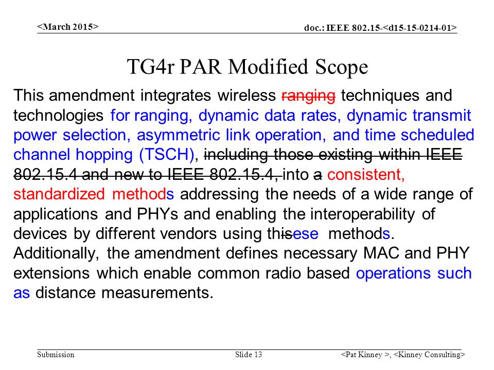 doc.: IEEE Submission, Slide 13 TG4r PAR Modified Scope This amendment integrates wireless ranging techniques and technologies for ranging, dynamic data rates, dynamic transmit power selection, asymmetric link operation, and time scheduled channel hopping (TSCH), including those existing within IEEE and new to IEEE , into a consistent, standardized methods addressing the needs of a wide range of applications and PHYs and enabling the interoperability of devices by different vendors using thisese methods.