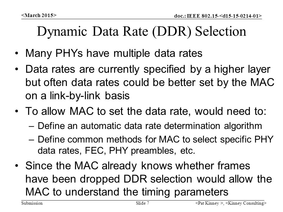 doc.: IEEE Submission Dynamic Data Rate (DDR) Selection Many PHYs have multiple data rates Data rates are currently specified by a higher layer but often data rates could be better set by the MAC on a link-by-link basis To allow MAC to set the data rate, would need to: –Define an automatic data rate determination algorithm –Define common methods for MAC to select specific PHY data rates, FEC, PHY preambles, etc.
