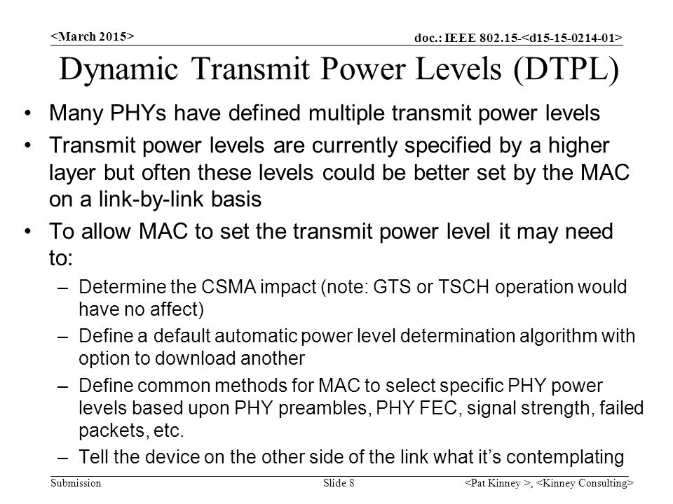 doc.: IEEE Submission Dynamic Transmit Power Levels (DTPL) Many PHYs have defined multiple transmit power levels Transmit power levels are currently specified by a higher layer but often these levels could be better set by the MAC on a link-by-link basis To allow MAC to set the transmit power level it may need to: –Determine the CSMA impact (note: GTS or TSCH operation would have no affect) –Define a default automatic power level determination algorithm with option to download another –Define common methods for MAC to select specific PHY power levels based upon PHY preambles, PHY FEC, signal strength, failed packets, etc.