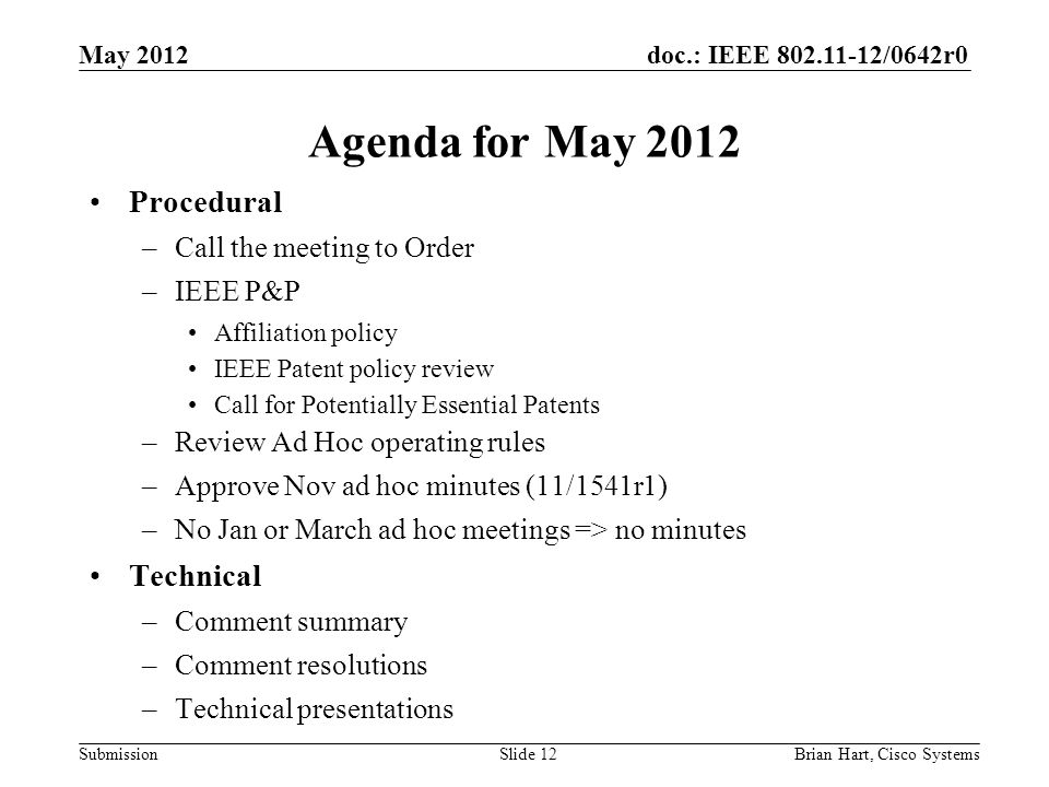 doc.: IEEE /0642r0 Submission Agenda for May 2012 Procedural –Call the meeting to Order –IEEE P&P Affiliation policy IEEE Patent policy review Call for Potentially Essential Patents –Review Ad Hoc operating rules –Approve Nov ad hoc minutes (11/1541r1) –No Jan or March ad hoc meetings => no minutes Technical –Comment summary –Comment resolutions –Technical presentations Brian Hart, Cisco SystemsSlide 12 May 2012