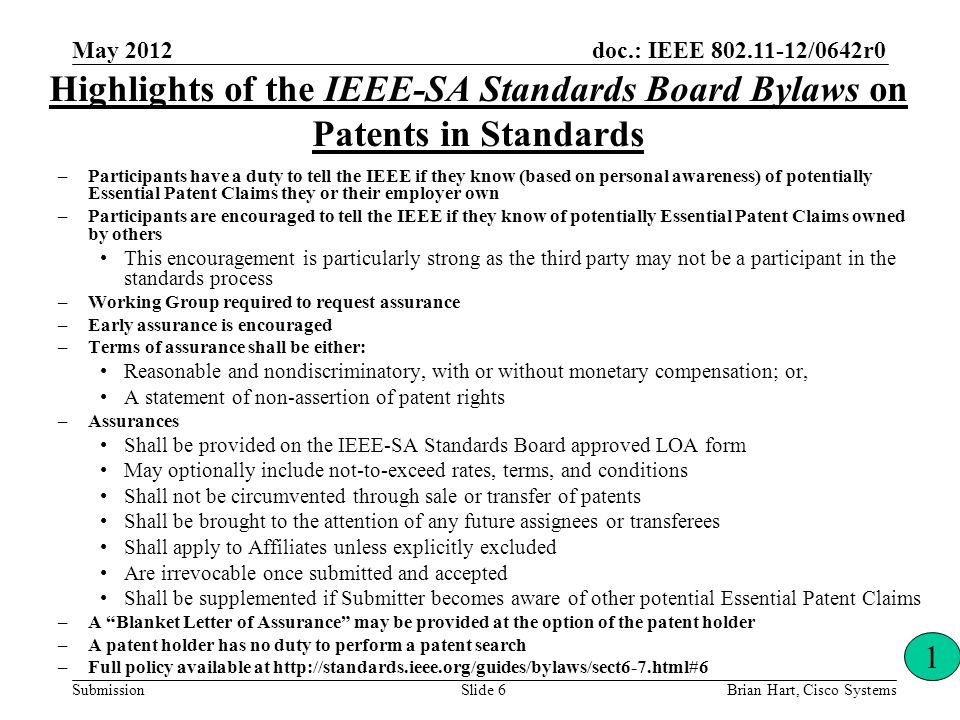 doc.: IEEE /0642r0 Submission Highlights of the IEEE-SA Standards Board Bylaws on Patents in Standards –Participants have a duty to tell the IEEE if they know (based on personal awareness) of potentially Essential Patent Claims they or their employer own –Participants are encouraged to tell the IEEE if they know of potentially Essential Patent Claims owned by others This encouragement is particularly strong as the third party may not be a participant in the standards process –Working Group required to request assurance –Early assurance is encouraged –Terms of assurance shall be either: Reasonable and nondiscriminatory, with or without monetary compensation; or, A statement of non-assertion of patent rights –Assurances Shall be provided on the IEEE-SA Standards Board approved LOA form May optionally include not-to-exceed rates, terms, and conditions Shall not be circumvented through sale or transfer of patents Shall be brought to the attention of any future assignees or transferees Shall apply to Affiliates unless explicitly excluded Are irrevocable once submitted and accepted Shall be supplemented if Submitter becomes aware of other potential Essential Patent Claims –A Blanket Letter of Assurance may be provided at the option of the patent holder –A patent holder has no duty to perform a patent search –Full policy available at   1 Brian Hart, Cisco SystemsSlide 6 May 2012