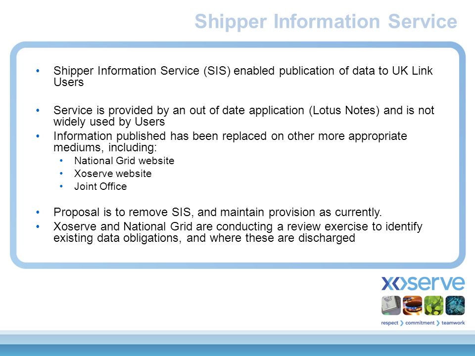 Shipper Information Service (SIS) enabled publication of data to UK Link Users Service is provided by an out of date application (Lotus Notes) and is not widely used by Users Information published has been replaced on other more appropriate mediums, including: National Grid website Xoserve website Joint Office Proposal is to remove SIS, and maintain provision as currently.