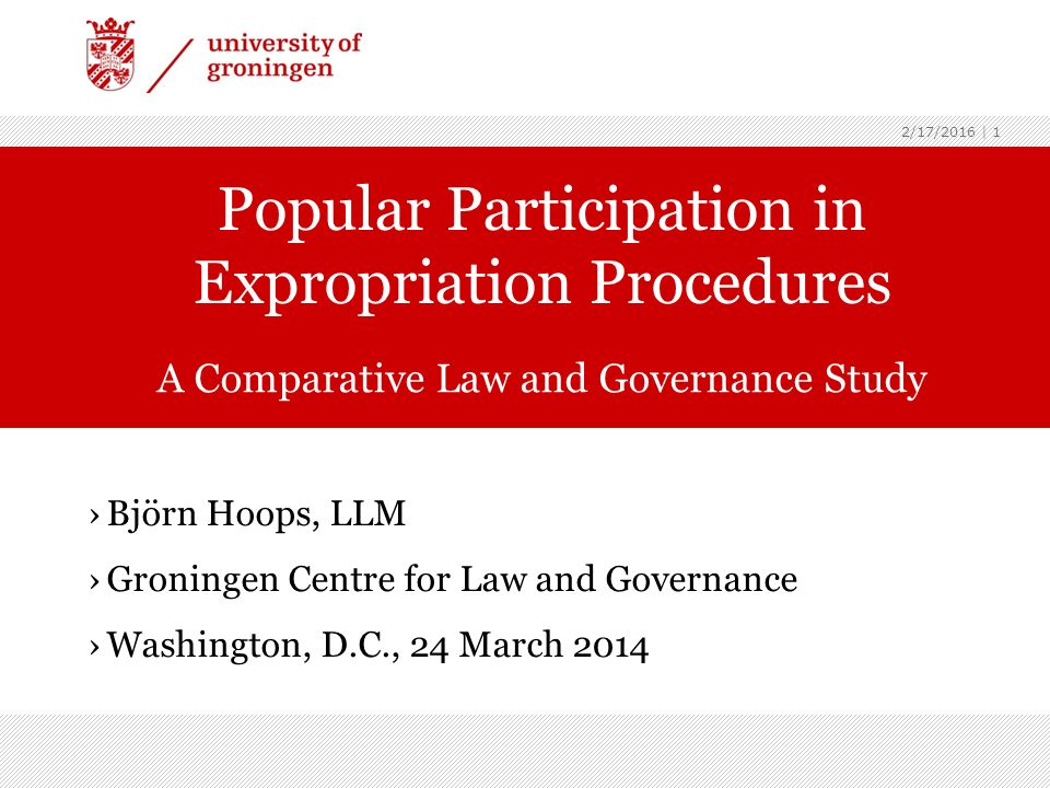 2/17/2016 | 1 ›Björn Hoops, LLM ›Groningen Centre for Law and Governance ›Washington, D.C., 24 March 2014 Popular Participation in Expropriation Procedures A Comparative Law and Governance Study