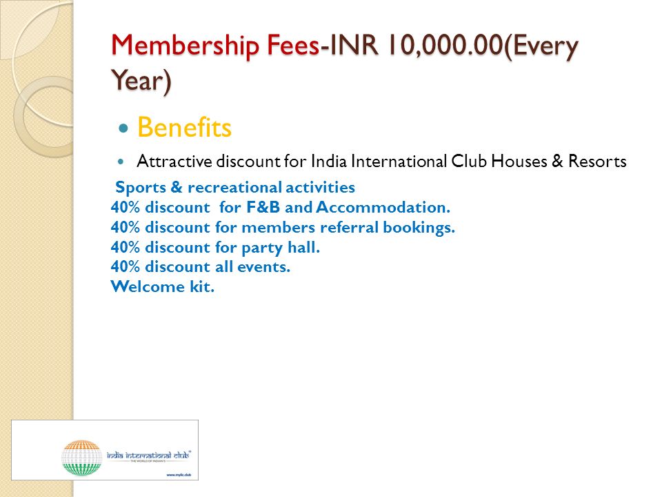 Membership Fees-INR 10,000.00(Every Year) Benefits Attractive discount for India International Club Houses & Resorts Sports & recreational activities 40% discount for F&B and Accommodation.