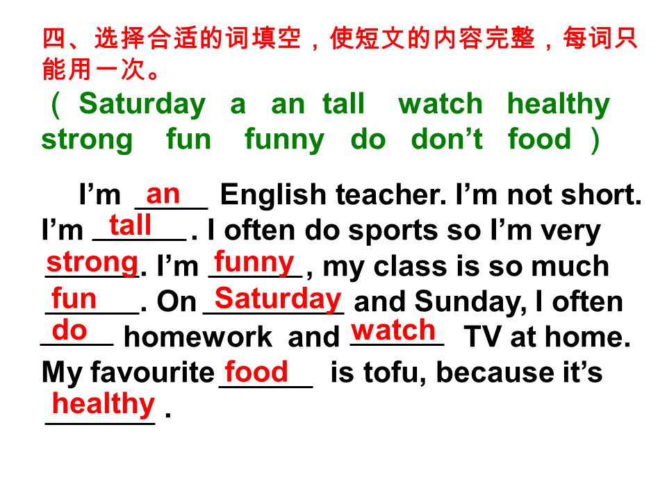 四、选择合适的词填空，使短文的内容完整，每词只 能用一次。 （ Saturday a an tall watch healthy strong fun funny do don’t food ） I’m English teacher.