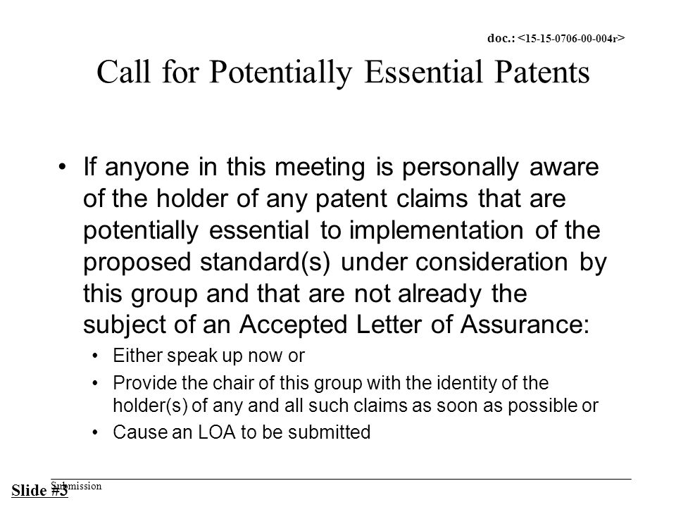 doc.: Submission Call for Potentially Essential Patents If anyone in this meeting is personally aware of the holder of any patent claims that are potentially essential to implementation of the proposed standard(s) under consideration by this group and that are not already the subject of an Accepted Letter of Assurance: Either speak up now or Provide the chair of this group with the identity of the holder(s) of any and all such claims as soon as possible or Cause an LOA to be submitted Slide #3