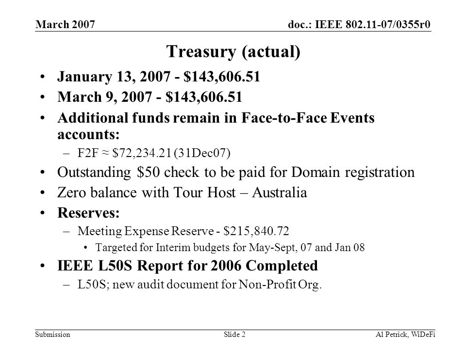 doc.: IEEE /0355r0 Submission March 2007 Al Petrick, WiDeFiSlide 2 Treasury (actual) January 13, $143, March 9, $143, Additional funds remain in Face-to-Face Events accounts: –F2F ≈ $72, (31Dec07) Outstanding $50 check to be paid for Domain registration Zero balance with Tour Host – Australia Reserves: –Meeting Expense Reserve - $215, Targeted for Interim budgets for May-Sept, 07 and Jan 08 IEEE L50S Report for 2006 Completed –L50S; new audit document for Non-Profit Org.