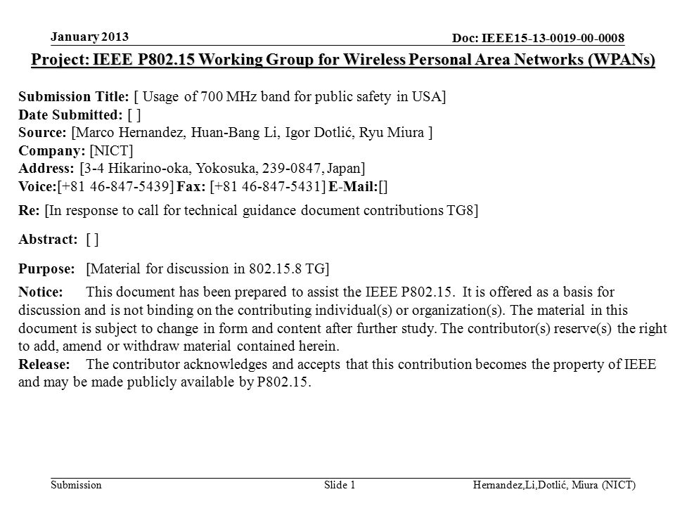 Doc: IEEE Submission January 2013 Hernandez,Li,Dotlić, Miura (NICT)Slide 1 Project: IEEE P Working Group for Wireless Personal Area Networks (WPANs) Submission Title: [ Usage of 700 MHz band for public safety in USA] Date Submitted: [ ] Source: [Marco Hernandez, Huan-Bang Li, Igor Dotlić, Ryu Miura ] Company: [NICT] Address: [3-4 Hikarino-oka, Yokosuka, , Japan] Voice:[ ] Fax: [ ]  [] Re: [In response to call for technical guidance document contributions TG8] Abstract:[ ] Purpose:[Material for discussion in TG] Notice:This document has been prepared to assist the IEEE P