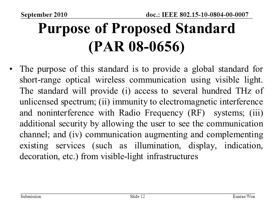 doc.: IEEE Submission September 2010 Euntae WonSlide 12 Purpose of Proposed Standard (PAR ) The purpose of this standard is to provide a global standard for short-range optical wireless communication using visible light.