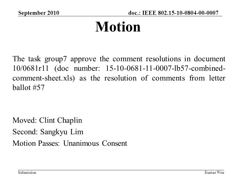 doc.: IEEE Submission September 2010 Euntae Won The task group7 approve the comment resolutions in document 10/0681r11 (doc number: lb57-combined- comment-sheet.xls) as the resolution of comments from letter ballot #57 Moved: Clint Chaplin Second: Sangkyu Lim Motion Passes: Unanimous Consent Motion