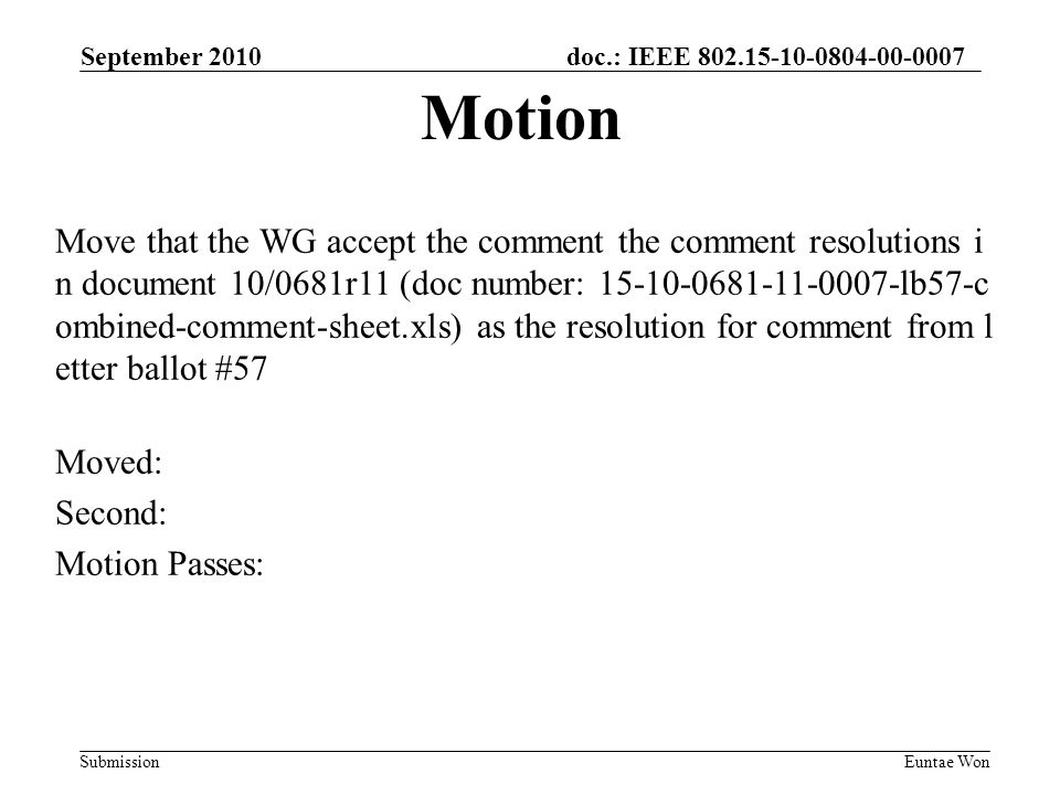 doc.: IEEE Submission September 2010 Euntae Won Move that the WG accept the comment the comment resolutions i n document 10/0681r11 (doc number: lb57-c ombined-comment-sheet.xls) as the resolution for comment from l etter ballot #57 Moved: Second: Motion Passes: Motion