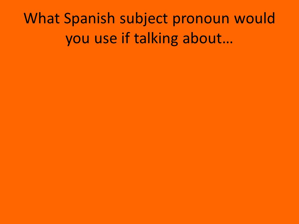 What Spanish subject pronoun would you use if talking about…