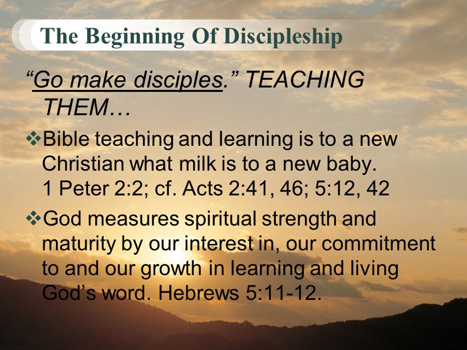 The Beginning Of Discipleship Go make disciples. TEACHING THEM…  Bible teaching and learning is to a new Christian what milk is to a new baby.