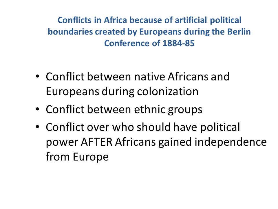 Conflicts in Africa because of artificial political boundaries created by Europeans during the Berlin Conference of Conflict between native Africans and Europeans during colonization Conflict between ethnic groups Conflict over who should have political power AFTER Africans gained independence from Europe