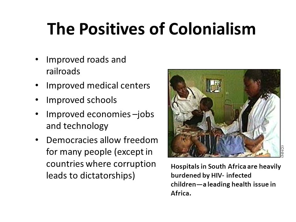 The Positives of Colonialism Improved roads and railroads Improved medical centers Improved schools Improved economies –jobs and technology Democracies allow freedom for many people (except in countries where corruption leads to dictatorships) Hospitals in South Africa are heavily burdened by HIV- infected children—a leading health issue in Africa.