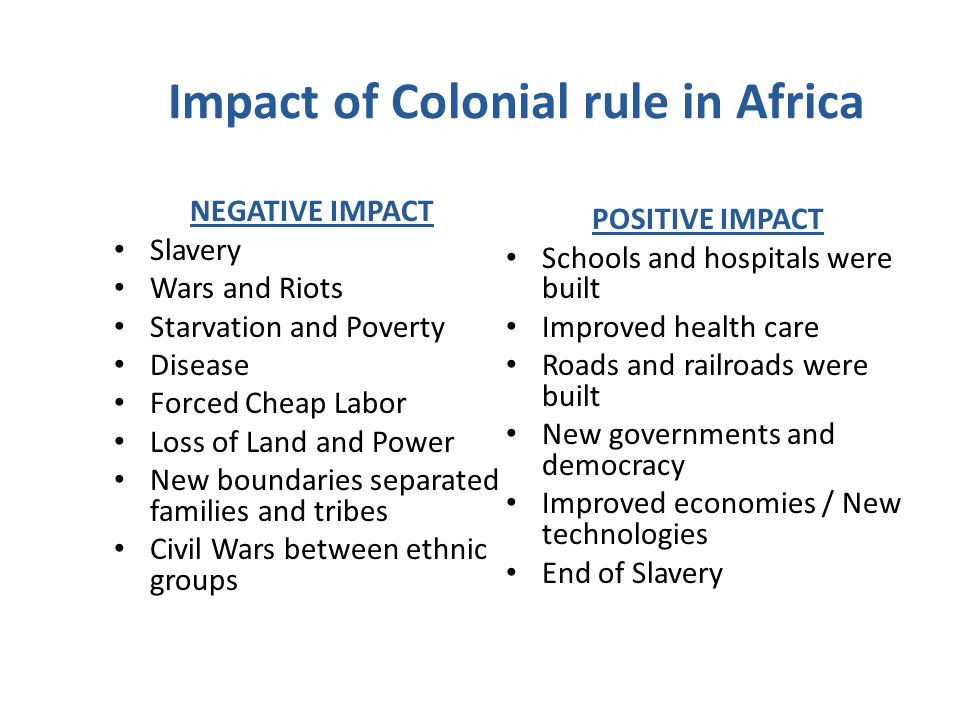 Impact of Colonial rule in Africa NEGATIVE IMPACT Slavery Wars and Riots Starvation and Poverty Disease Forced Cheap Labor Loss of Land and Power New boundaries separated families and tribes Civil Wars between ethnic groups POSITIVE IMPACT Schools and hospitals were built Improved health care Roads and railroads were built New governments and democracy Improved economies / New technologies End of Slavery