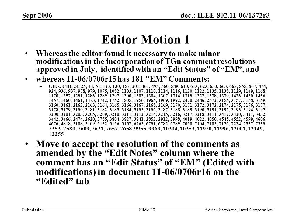 doc.: IEEE /1372r3 Submission Sept 2006 Adrian Stephens, Intel CorporationSlide 20 Editor Motion 1 Whereas the editor found it necessary to make minor modifications in the incorporation of TGn comment resolutions approved in July, identified with an Edit Status of EM , and whereas 11-06/0706r15 has 181 EM Comments: –CIDs: CID, 24, 25, 44, 51, 123, 130, 157, 201, 461, 498, 560, 589, 610, 613, 623, 633, 663, 668, 855, 867, 874, 934, 936, 937, 978, 979, 1075, 1082, 1103, 1107, 1110, 1114, 1116, 1120, 1122, 1135, 1138, 1139, 1149, 1168, 1170, 1257, 1281, 1286, 1289, 1297, 1300, 1303, 1304, 1307, 1314, 1318, 1327, 1338, 1339, 1426, 1430, 1456, 1457, 1460, 1461, 1473, 1742, 1752, 1805, 1956, 1965, 1969, 1992, 2470, 2486, 2572, 3155, 3157, 3158, 3159, 3160, 3161, 3162, 3163, 3164, 3165, 3166, 3167, 3168, 3169, 3170, 3171, 3172, 3173, 3174, 3175, 3176, 3177, 3178, 3179, 3180, 3181, 3182, 3183, 3184, 3185, 3186, 3187, 3188, 3189, 3190, 3191, 3192, 3193, 3194, 3195, 3200, 3201, 3203, 3205, 3209, 3210, 3211, 3212, 3214, 3215, 3216, 3217, 3218, 3411, 3412, 3420, 3421, 3432, 3442, 3466, 3474, 3620, 3755, 3804, 3827, 3841, 3852, 3912, 3998, 4019, 4022, 4050, 4545, 4552, 4599, 4606, 4676, 4818, 5108, 5109, 5152, 5156, 5157, 6765, 6781, 6782, 6789, 7050, 7104, 7105, 7156, 7224, 7337, 7338, 7353, 7580, 7609, 7621, 7657, 7658, 9955, 9969, 10304, 10353, 11970, 11996, 12001, 12149, Move to accept the resolution of the comments as amended by the Edit Notes column where the comment has an Edit Status of EM (Edited with modifications) in document 11-06/0706r16 on the Edited tab