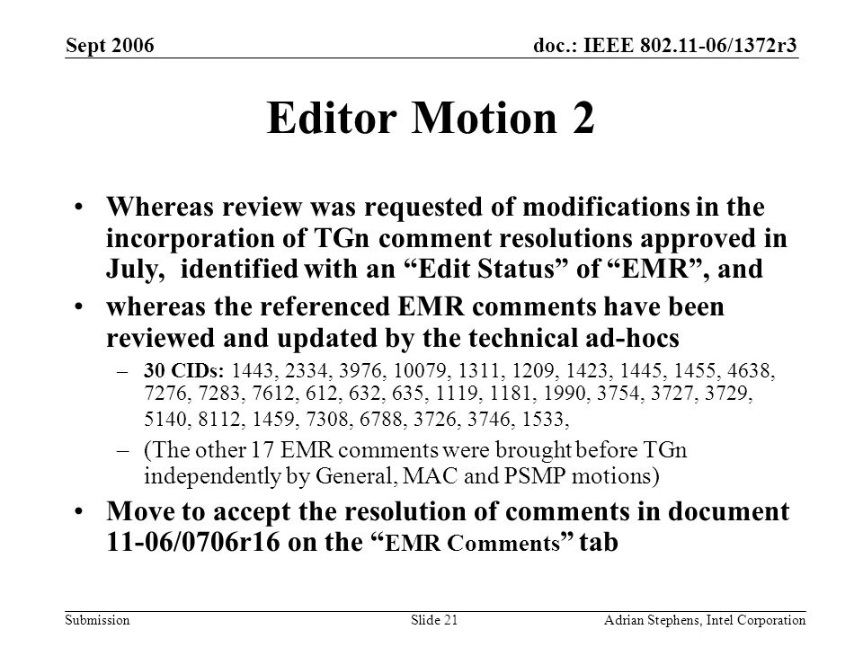 doc.: IEEE /1372r3 Submission Sept 2006 Adrian Stephens, Intel CorporationSlide 21 Editor Motion 2 Whereas review was requested of modifications in the incorporation of TGn comment resolutions approved in July, identified with an Edit Status of EMR , and whereas the referenced EMR comments have been reviewed and updated by the technical ad-hocs –30 CIDs: 1443, 2334, 3976, 10079, 1311, 1209, 1423, 1445, 1455, 4638, 7276, 7283, 7612, 612, 632, 635, 1119, 1181, 1990, 3754, 3727, 3729, 5140, 8112, 1459, 7308, 6788, 3726, 3746, 1533, –(The other 17 EMR comments were brought before TGn independently by General, MAC and PSMP motions) Move to accept the resolution of comments in document 11-06/0706r16 on the EMR Comments tab