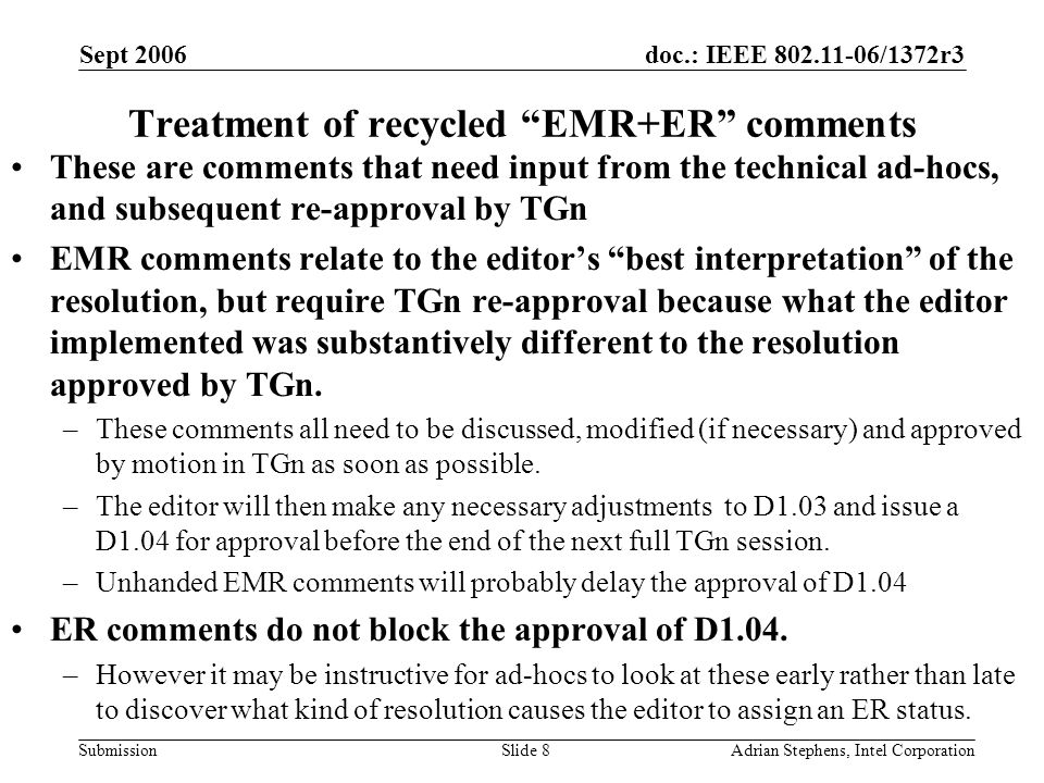 doc.: IEEE /1372r3 Submission Sept 2006 Adrian Stephens, Intel CorporationSlide 8 Treatment of recycled EMR+ER comments These are comments that need input from the technical ad-hocs, and subsequent re-approval by TGn EMR comments relate to the editor’s best interpretation of the resolution, but require TGn re-approval because what the editor implemented was substantively different to the resolution approved by TGn.