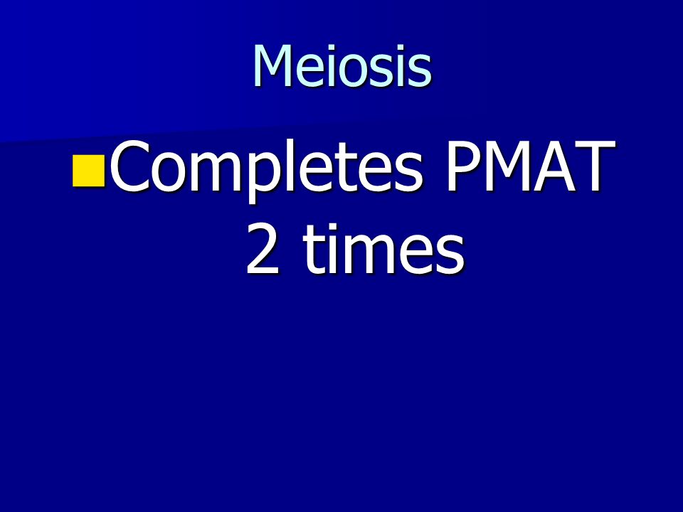 Meiosis Completes PMAT 2 times Completes PMAT 2 times